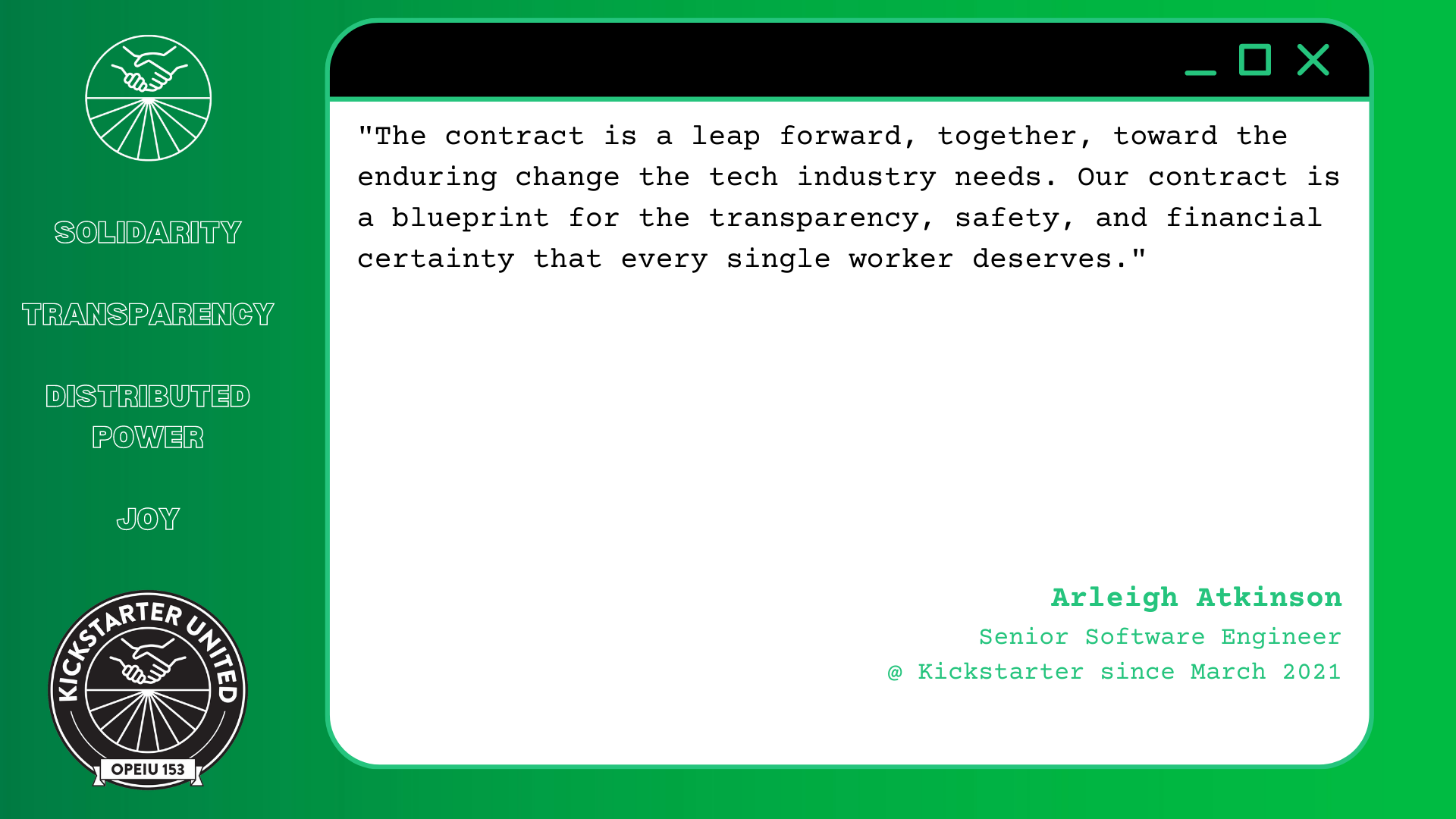 "The contract is a leap forward, together, toward the enduring change the tech industry needs. Our contract is a blueprint for the transparency, safety, and financial certainty that every single worker deserves." Arleigh Atkinson, Senior Software Engineer @ Kickstarter since March 2021