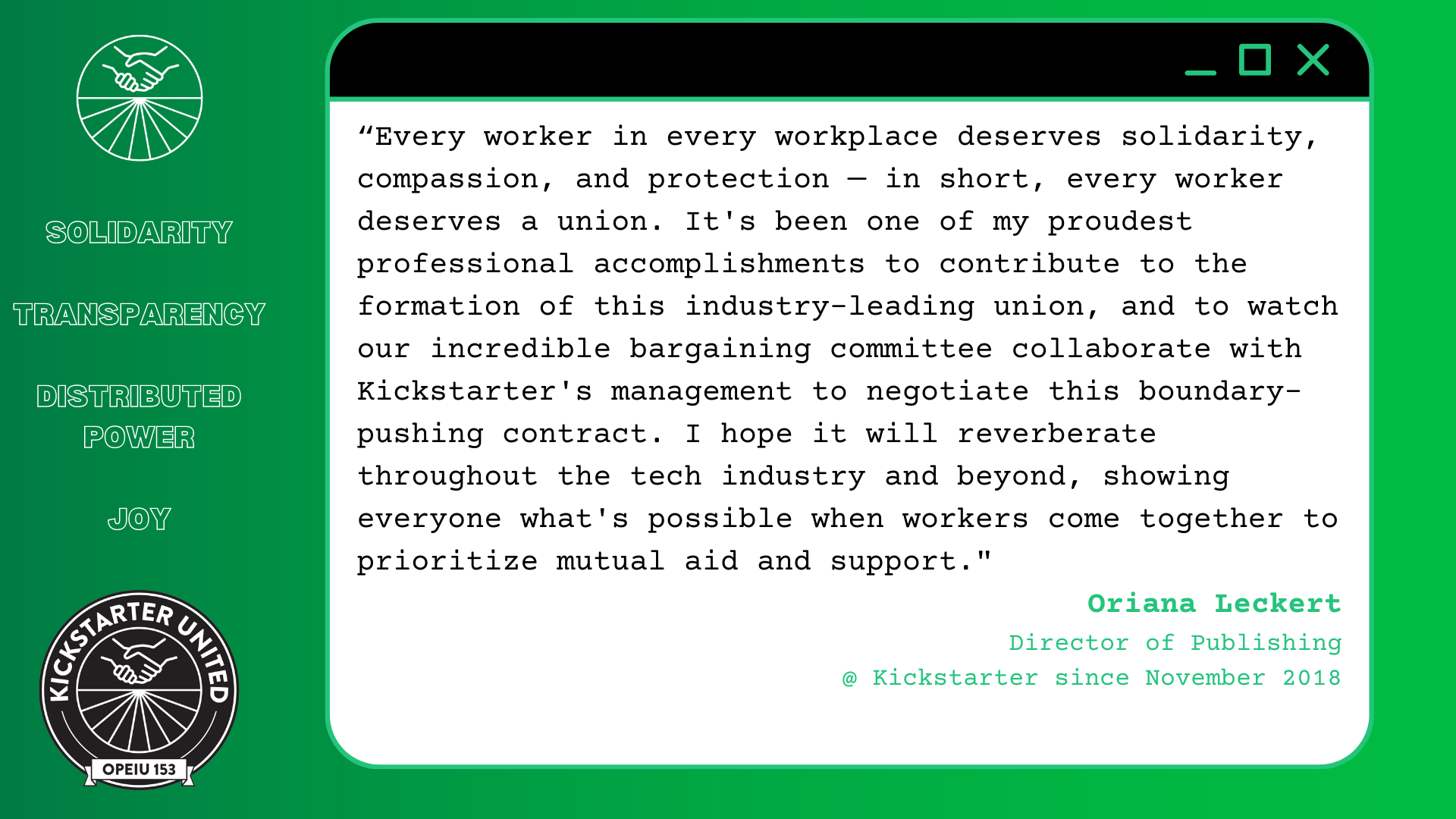“Every worker in every workplace deserves solidarity, compassion, and protection — in short, every worker deserves a union. It's been one of my proudest professional accomplishments to contribute to the formation of this industry-leading union, and to watch our incredible bargaining committee collaborate with Kickstarter's management to negotiate this boundary-pushing contract. I hope it will reverberate throughout the tech industry and beyond, showing everyone what's possible when workers come together to prioritize mutual aid and support.” Oriana Leckert, Director of Publishing @ Kickstarter since November 2018