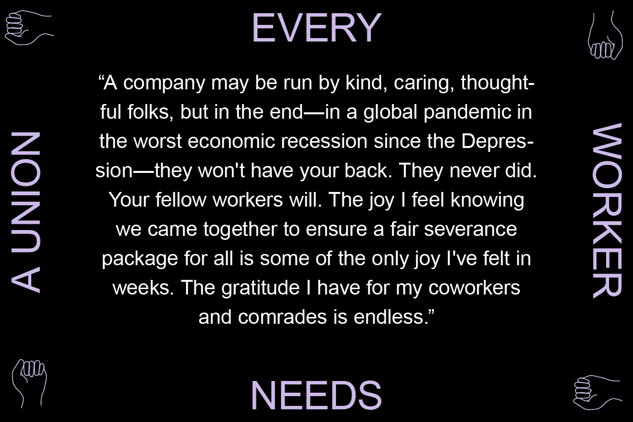 A company may be run by kind, caring, thoughtful folks, but in the end - in a global pandemic in the worst economic recession since the Depression - they won't have your back. They never did. Your fellow workers will. The joy I feel knowing we came together to ensure a fair severance package for all is some of the only joy I've felt in weeks. The gratitude I have for my coworkers and comrades is endless.