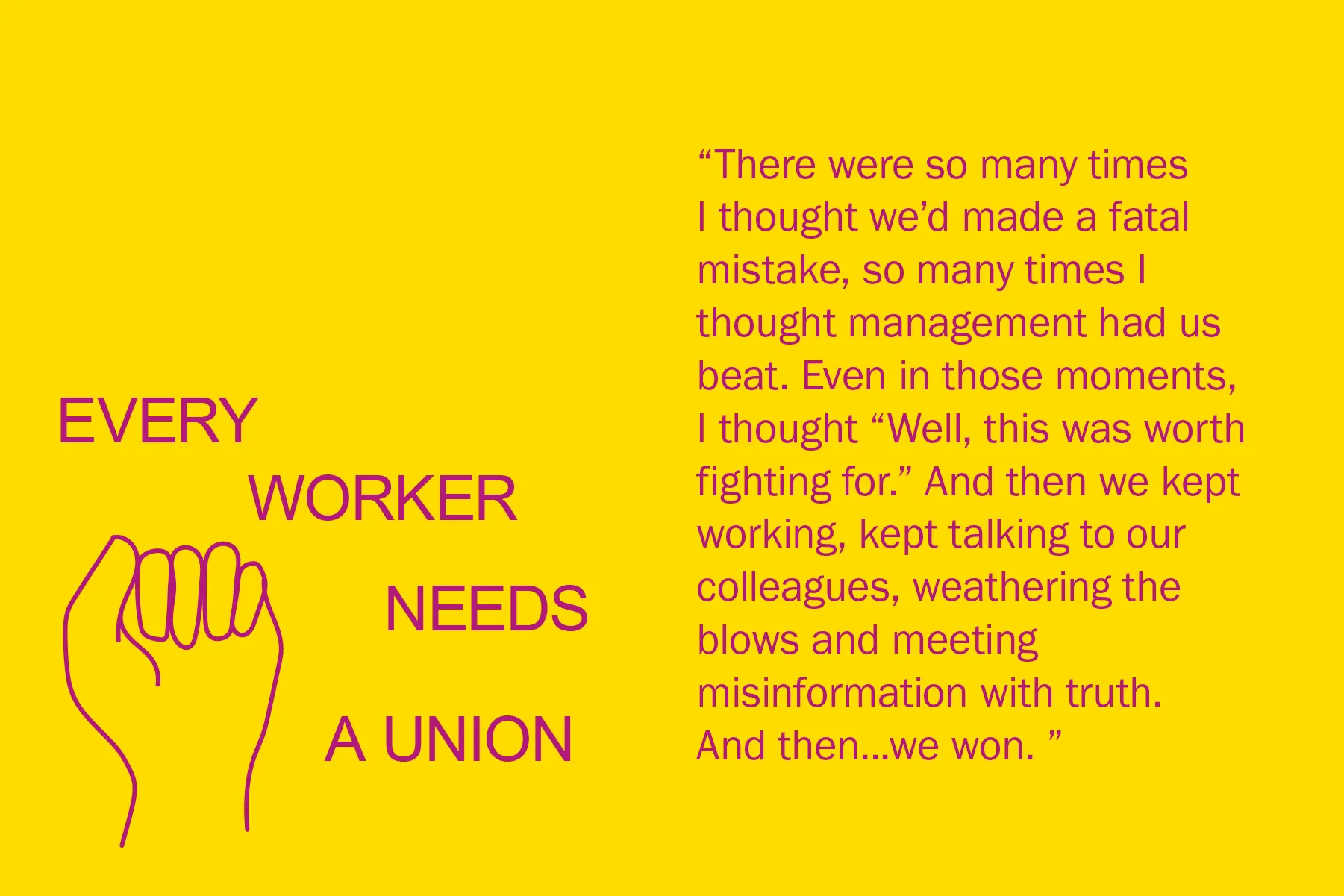 There were so many times I thought we’d made a fatal mistake, so many times I thought management had us beat. Even in those moments, I thought “Well, this was worth fighting for.” And then we kept working, kept talking to our colleagues, weathering the blows and meeting misinformation with truth. And then...we won.