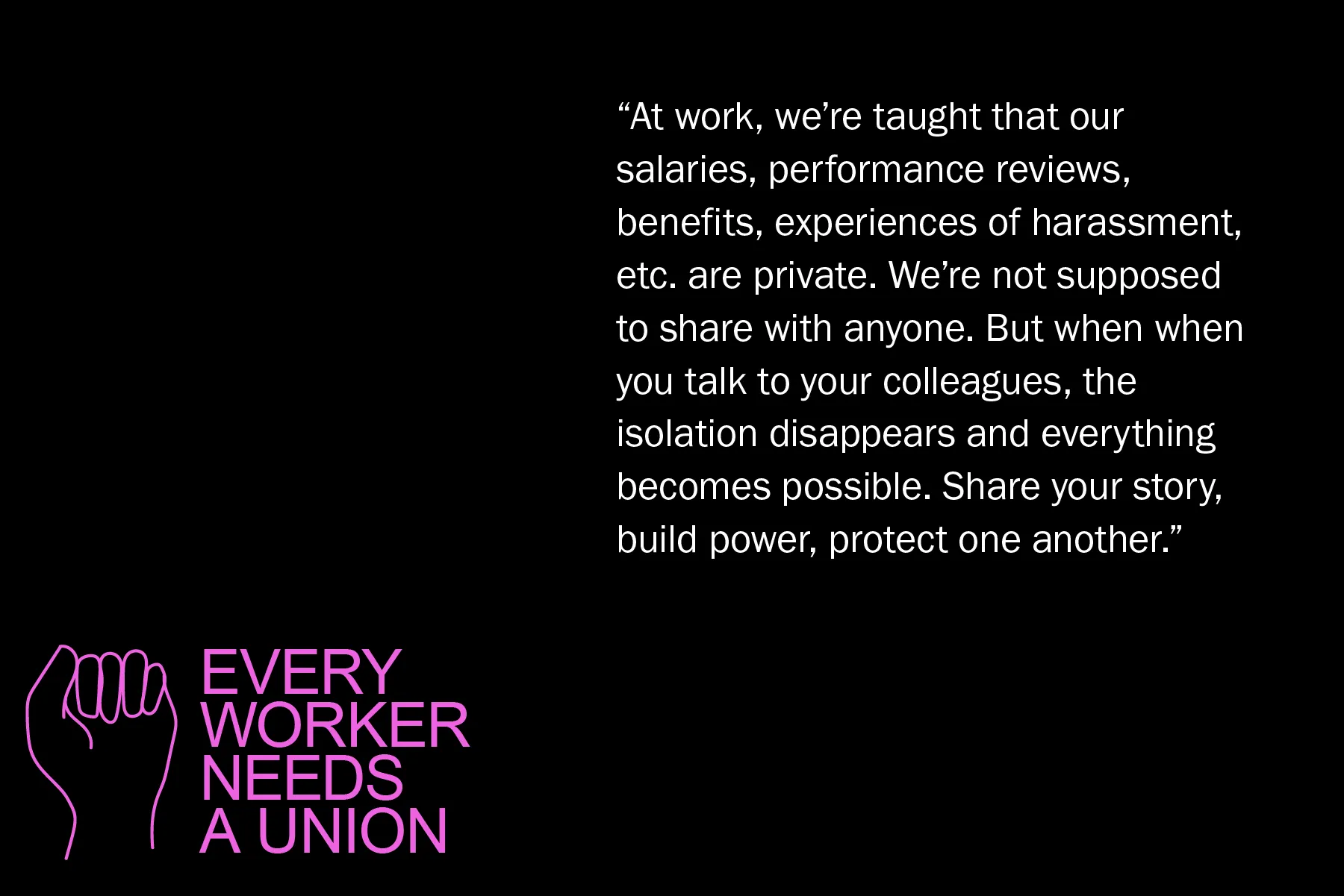 At work, we’re taught that our salaries, performance reviews, benefits, experiences of harassment, etc. are private. We’re not supposed to share with anyone. But when when you talk to your colleagues, the isolation disappears and everything becomes possible. Share your story, build power, protect one another.