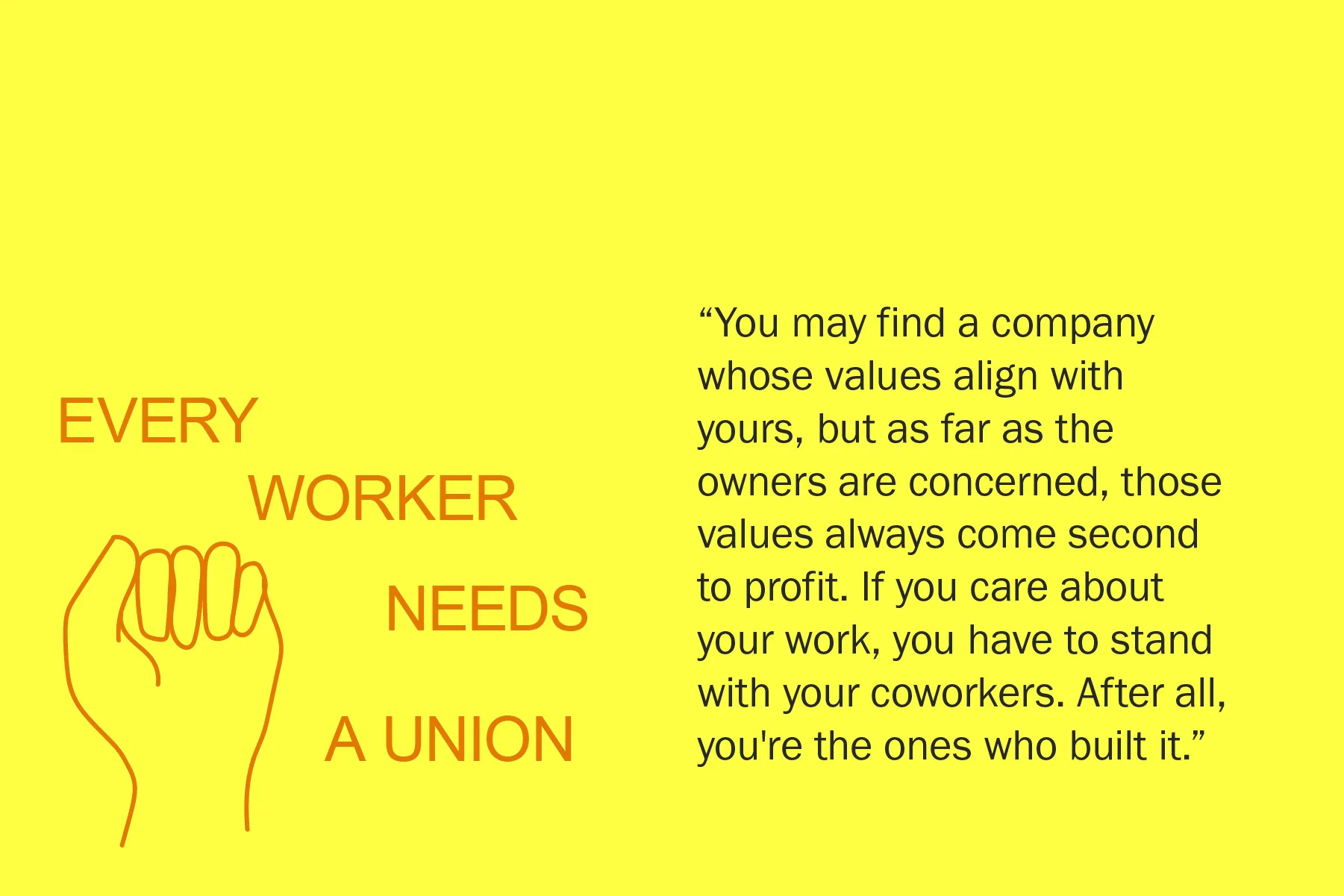 You may find a company whose values align with yours, but as far as the owners are concerned, those values always come second to profit. If you care about your work, you have to stand with your coworkers. After all, you're the ones who built it.