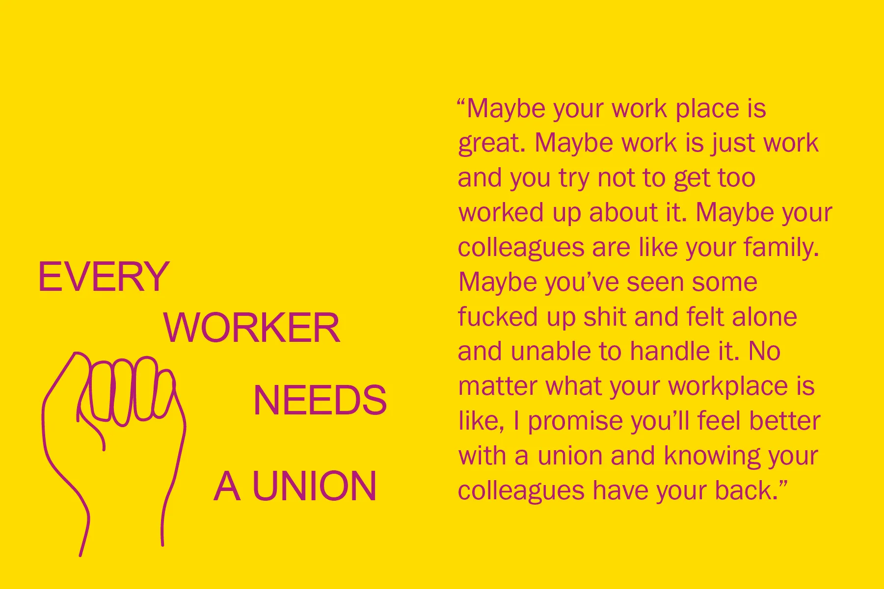 Maybe your work place is great. Maybe work is just work and you try not to get too worked up about it. Maybe your colleagues are like your family. Maybe you’ve seen some fucked up shit and felt alone and unable to handle it. No matter what your workplace is like, I promise you’ll feel better with a union and knowing your colleagues have your back.
