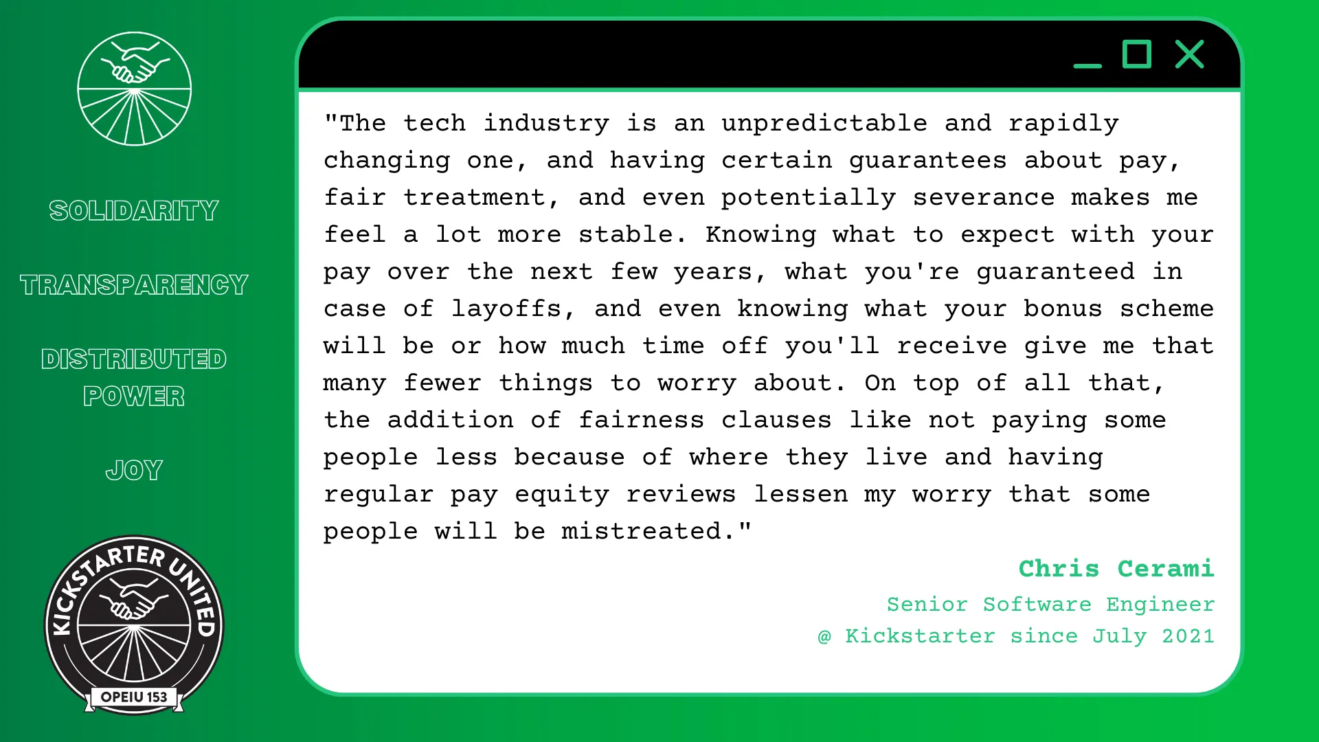 "The tech industry is an unpredictable and rapidly changing one, and having certain guarantees about pay, fair treatment, and even potentially severance makes me feel a lot more stable. Knowing what to expect with your pay over the next few years, what you're guaranteed in case of layoffs, and even knowing what your bonus scheme will be or how much time off you'll receive give me that many fewer things to worry about. On top of all that, the addition of fairness clauses like not paying some people less because of where they live and having regular pay equity reviews lessen my worry that some people will be mistreated." Chris Cerami, Senior Software Engineer @ Kickstarter since July 2021