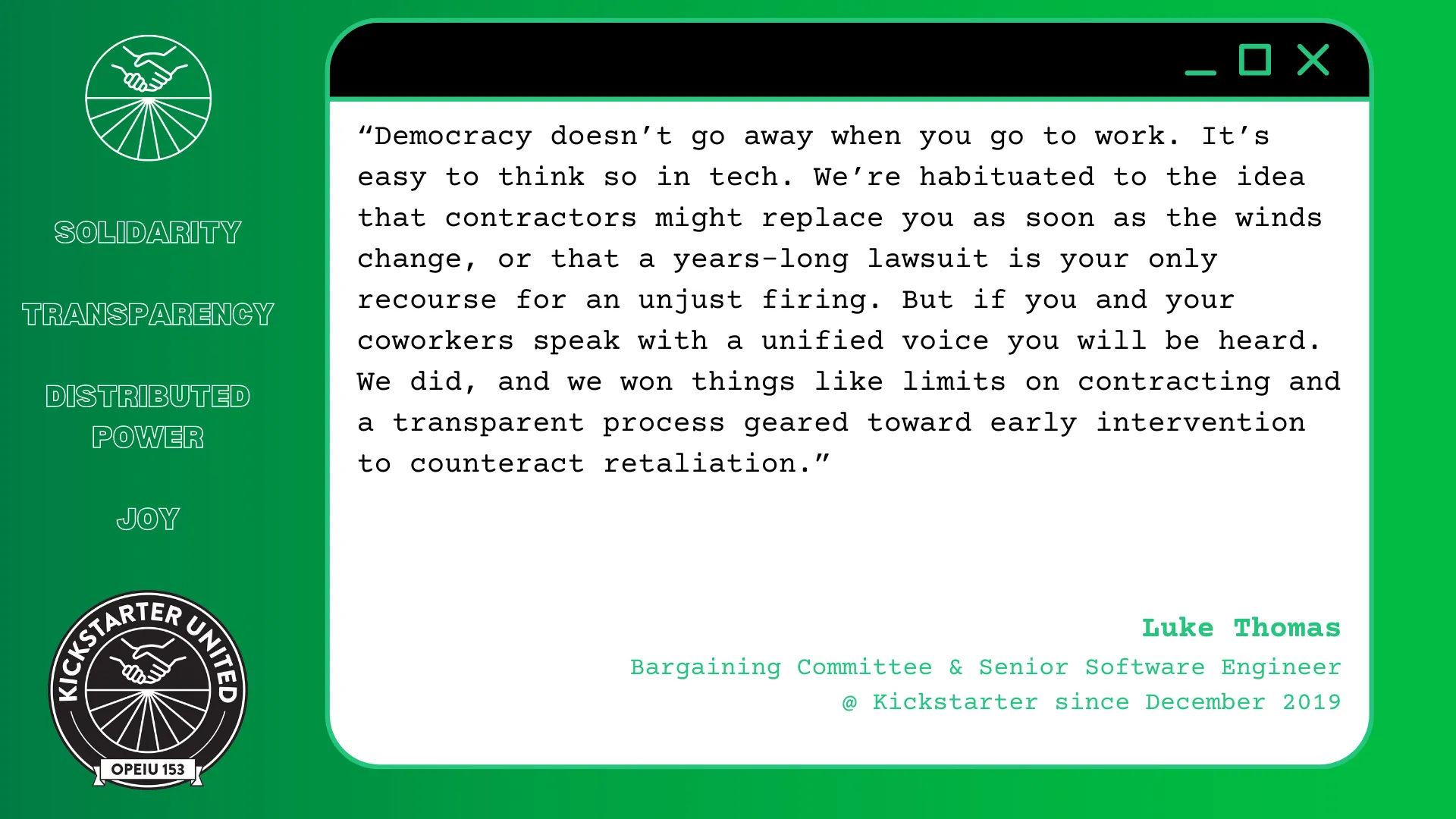 “Democracy doesn't go away when you go to work. It's easy to think so in tech. We're habituated to the idea that contractors might replace you as soon as the winds change, or that a years-long lawsuit is your only recourse for an unjust firing. But if you and your coworkers speak with a unified voice you will be heard. We did, and we won things like limits on contracting and a transparent process geared toward early intervention to counteract retaliation.” Luke Thomas, Bargaining Committee & Senior Software Engineer @ Kickstarter since December 2019