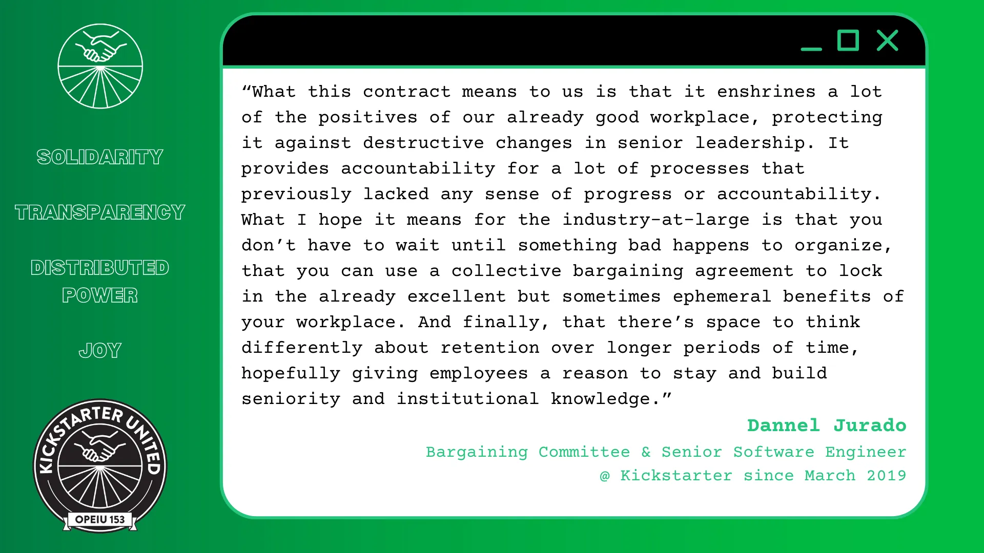 “What this contract means to us is that it enshrines a lot of the positives of our already good workplace, protecting it against destructive changes in senior leadership. It provides accountability for a lot of processes that previously lacked any sense of progress or accountability. What I hope it means for the industry-at-large is that you don't have to wait until something bad happens to organize, that you can use a collective bargaining agreement to lock in the already excellent but sometimes ephemeral benefits of your workplace. And finally, that there's space to think differently about retention over longer periods of time, hopefully giving employees a reason to stay and build seniority and institutional knowledge.” Dannel Jurado, Bargaining Committee & Senior Software Engineer @ Kickstarter since March 2019