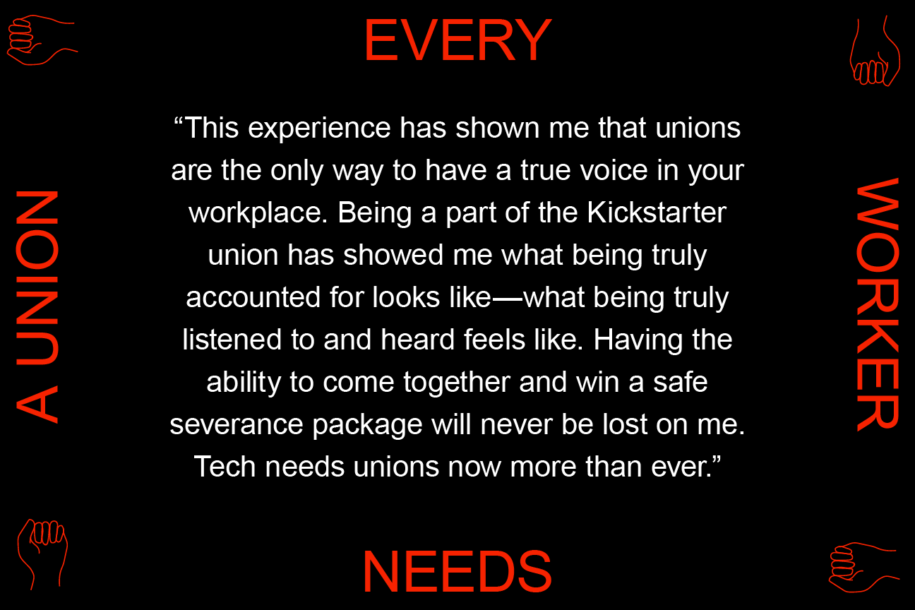 This experience has shown me that unions are the only way to have a true voice in your workplace. Being a part of the Kickstarter union has showed me what being truly accounted for looks like—what being truly listened to and heard feels like. Having the ability to come together and win a safe severance package will never be lost on me. Tech needs unions now more than ever.