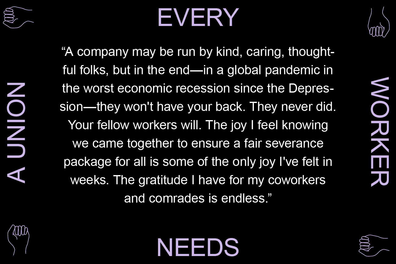 A company may be run by kind, caring, thoughtful folks, but in the end—in a global pandemic in the worst economic recession since the Depression—they won't have your back. They never did. Your fellow workers will. The joy I feel knowing we came together to ensure a fair severance package for all is some of the only joy I've felt in weeks. The gratitude I have for my coworkers and comrades is endless.