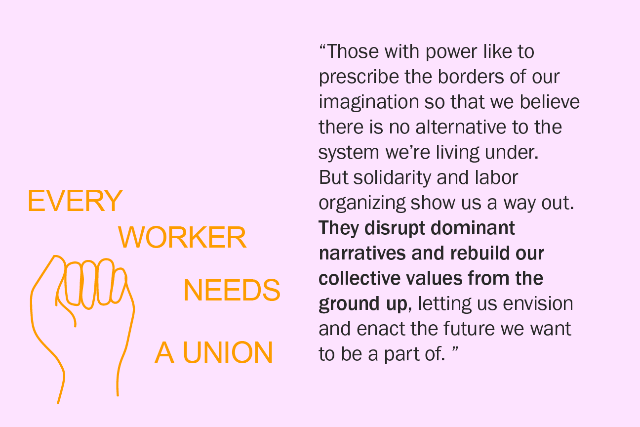 Those with power like to prescribe the borders of our imagination so that we believe there is no alternative to the system we’re living under. But solidarity and labor organizing show us a way out. They disrupt dominant narratives and rebuild our collective values from the ground up, letting us envision and enact the future we want to be a part of.