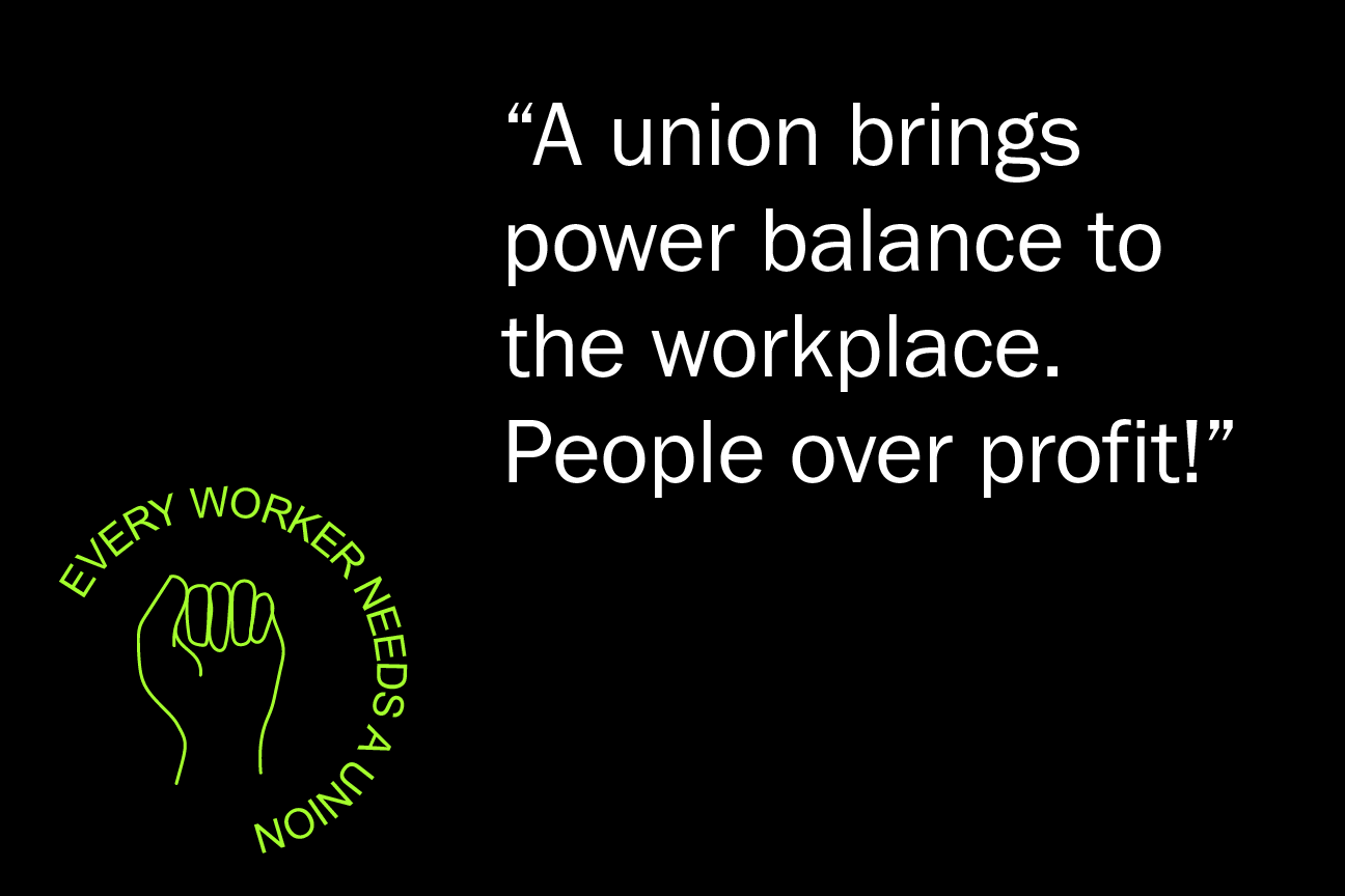 A union brings power balance to the workplace. People over profit!