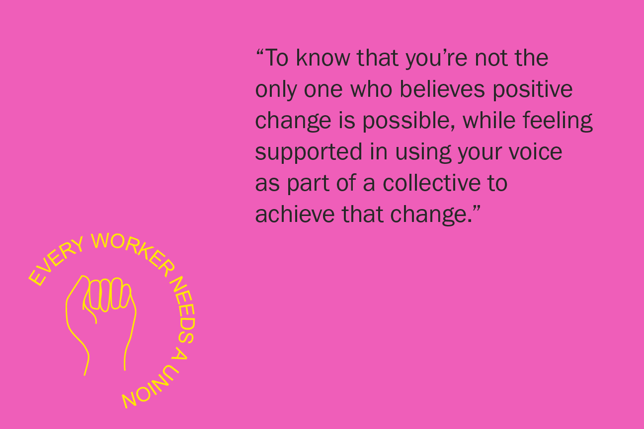 To know that you’re not the only one who believes positive change is possible, while feeling supported in using your voice as part of a collective to achieve that change.