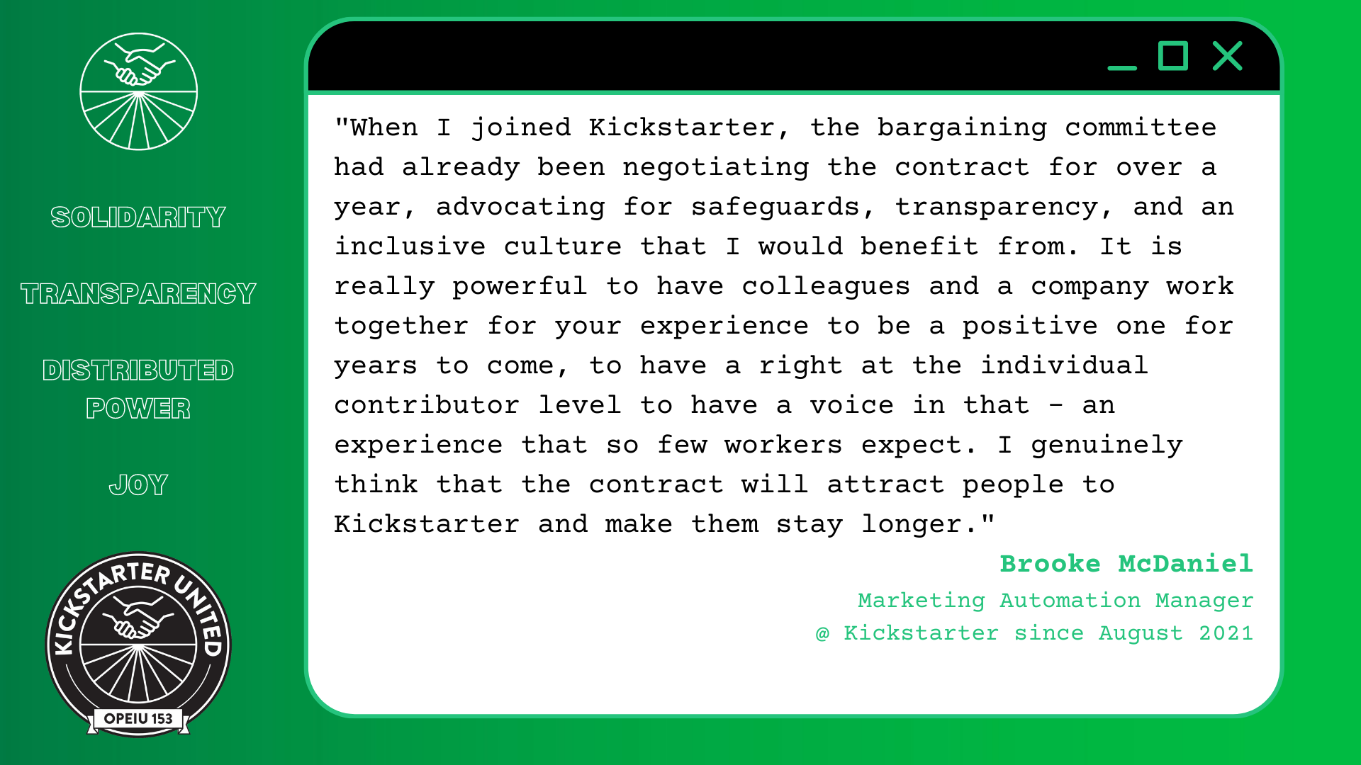 "When I joined Kickstarter, the bargaining committee had already been negotiating the contract for over a year, advocating for safeguards, transparency, and an inclusive culture that I would benefit from. It is really powerful to have colleagues and a company work together for your experience to be a positive one for years to come, to have a right at the individual contributor level to have a voice in that - an experience that so few workers expect. I genuinely think that the contract will attract people to Kickstarter and make them stay longer" Brooke McDaniel, Marketing Automation Manager @ Kickstarter since August 2021