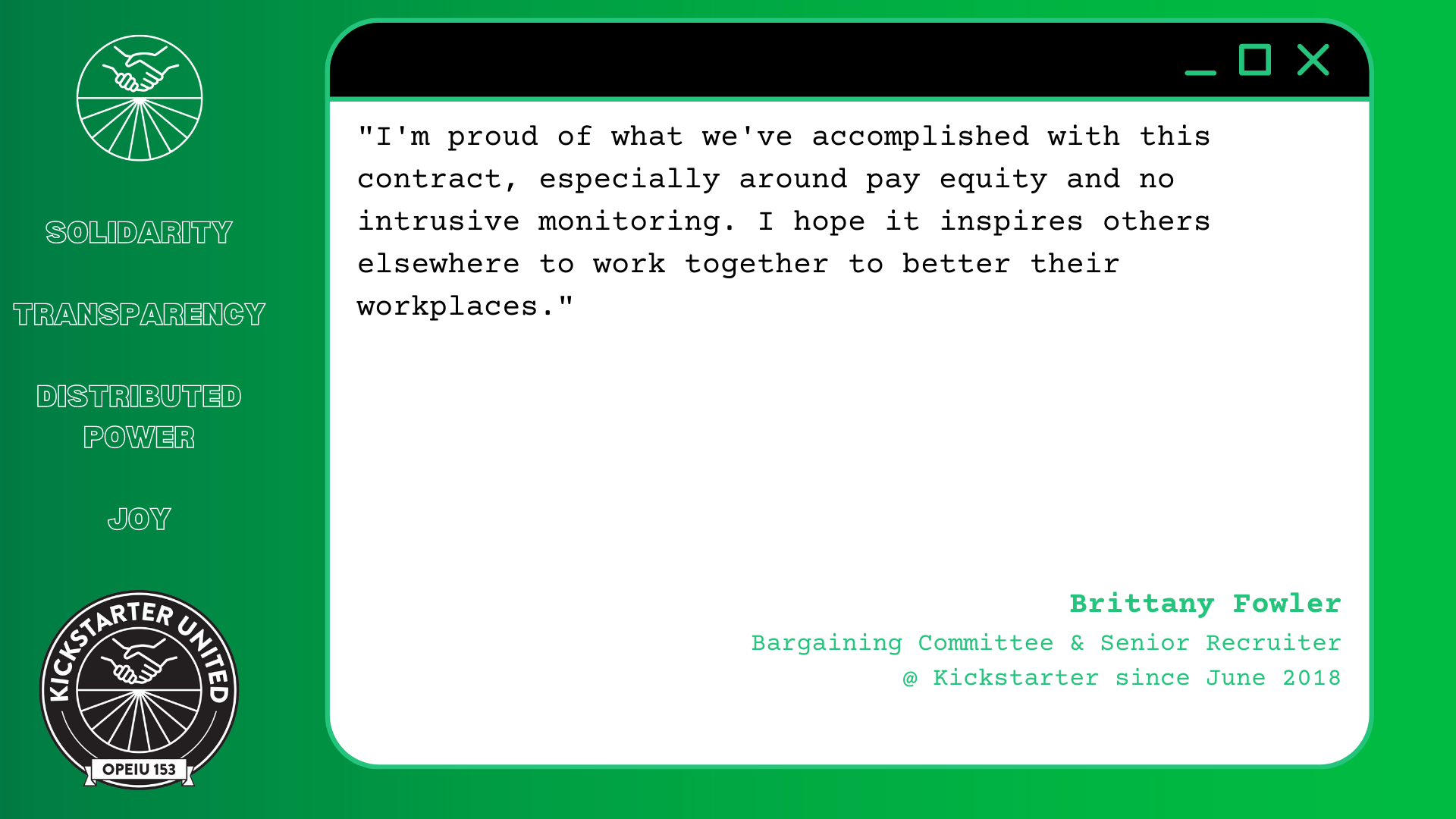 "I'm proud of what we've accomplished with this contract, especially around pay equity and no intrusive monitoring. I hope it inspires others elsewhere to work together to better their workplaces." Brittany Fowler, Bargaining Committee & Senior Recruiter @ Kickstarter since June 2018
